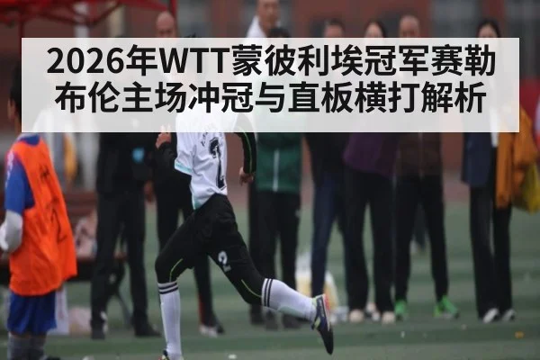 2026年WTT蒙彼利埃冠军赛勒布伦主场冲冠与直板横打解析