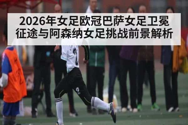 2026年女足欧冠巴萨女足卫冕征途与阿森纳女足挑战前景解析