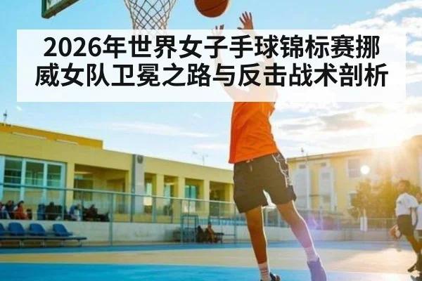 2026年世界女子手球锦标赛挪威女队卫冕之路与反击战术剖析